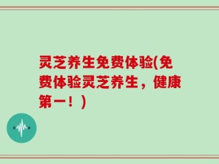 灵芝养生免费体验(免费体验灵芝养生，健康第一！)
