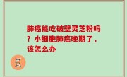 肺癌能吃破壁灵芝粉吗？小细胞肺癌晚期了，该怎么办