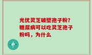 光优灵芝破壁孢子粉？糖尿病可以吃灵芝孢子粉吗，为什么