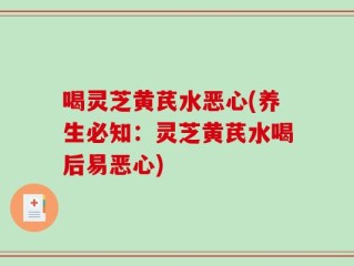 喝灵芝黄芪水恶心(养生必知：灵芝黄芪水喝后易恶心)