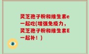 灵芝孢子粉和维生素e一起吃(增强免疫力，灵芝孢子粉和维生素E一起补！)