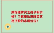 康怡道牌灵芝孢子粉价格？了解康怡道牌灵芝孢子粉的市场价位？