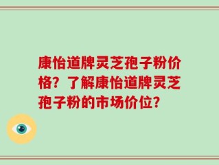 康怡道牌灵芝孢子粉价格？了解康怡道牌灵芝孢子粉的市场价位？