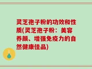 灵芝孢子粉的功效和性质(灵芝孢子粉：美容养颜、增强免疫力的自然健康佳品)