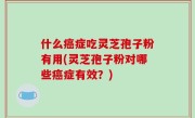 什么癌症吃灵芝孢子粉有用(灵芝孢子粉对哪些癌症有效？)