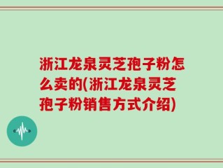 浙江龙泉灵芝孢子粉怎么卖的(浙江龙泉灵芝孢子粉销售方式介绍)