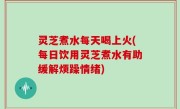 灵芝煮水每天喝上火(每日饮用灵芝煮水有助缓解烦躁情绪)