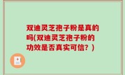 双迪灵芝孢子粉是真的吗(双迪灵芝孢子粉的功效是否真实可信？)