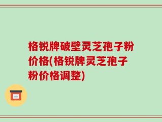 格锐牌破壁灵芝孢子粉价格(格锐牌灵芝孢子粉价格调整)