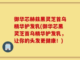 御华芯赫兹黑灵芝首乌精华护发乳(御华芯黑灵芝首乌精华护发乳，让你的头发更健康！)