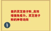 兽药灵芝孢子粉_高效增强免疫力，灵芝孢子粉的神奇功效