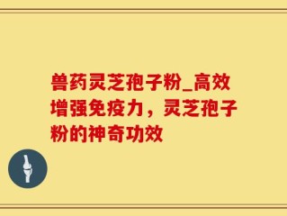 兽药灵芝孢子粉_高效增强免疫力，灵芝孢子粉的神奇功效