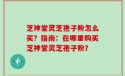 芝神堂灵芝孢子粉怎么买？指南：在哪里购买芝神堂灵芝孢子粉？