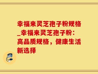 幸福来灵芝孢子粉规格_幸福来灵芝孢子粉：高品质规格，健康生活新选择