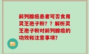 前列腺癌患者可否食用灵芝孢子粉？？解析灵芝孢子粉对前列腺癌的功效和注意事项？