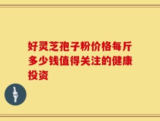 好灵芝孢子粉价格每斤多少钱值得关注的健康投资