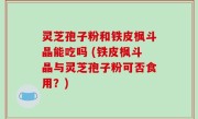 灵芝孢子粉和铁皮枫斗晶能吃吗 (铁皮枫斗晶与灵芝孢子粉可否食用？)