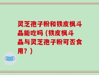 灵芝孢子粉和铁皮枫斗晶能吃吗 (铁皮枫斗晶与灵芝孢子粉可否食用？)