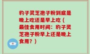 豹子灵芝孢子粉到底是晚上吃还是早上吃 (最佳食用时间：豹子灵芝孢子粉早上还是晚上食用？)