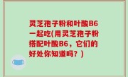 灵芝孢子粉和叶酸B6一起吃(用灵芝孢子粉搭配叶酸B6，它们的好处你知道吗？)