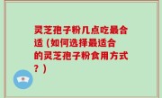 灵芝孢子粉几点吃最合适 (如何选择最适合的灵芝孢子粉食用方式？)