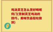 鸡汤灵芝怎么煲好喝呢窍门(煲制灵芝鸡汤的技巧，美味饮品轻松做到)