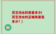灵芝泡水的用量多少(灵芝泡水的正确用量是多少？)