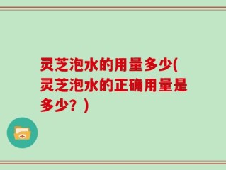 灵芝泡水的用量多少(灵芝泡水的正确用量是多少？)