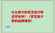 什么牌子的灵芝孢子粉正宗有效？（灵芝孢子粉的品牌推荐）