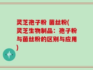 灵芝孢子粉 菌丝粉(灵芝生物制品：孢子粉与菌丝粉的区别与应用)