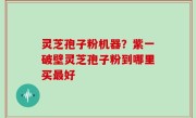 灵芝孢子粉机器？紫一破壁灵芝孢子粉到哪里买最好