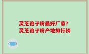 灵芝孢子粉最好厂家？灵芝孢子粉产地排行榜