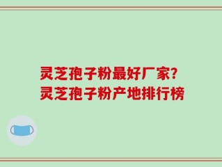 灵芝孢子粉最好厂家？灵芝孢子粉产地排行榜