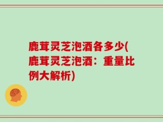 鹿茸灵芝泡酒各多少(鹿茸灵芝泡酒：重量比例大解析)