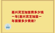 嘉兴灵芝加盟费多少钱一年(嘉兴灵芝加盟一年需要多少费用？