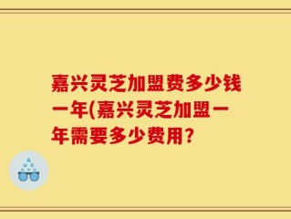 嘉兴灵芝加盟费多少钱一年(嘉兴灵芝加盟一年需要多少费用？