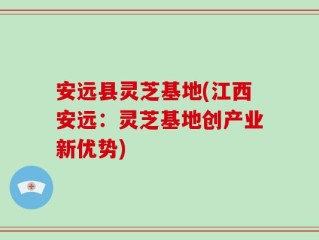 安远县灵芝基地(江西安远：灵芝基地创产业新优势)