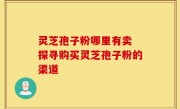 灵芝孢子粉哪里有卖 探寻购买灵芝孢子粉的渠道