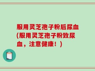 服用灵芝孢子粉后尿血(服用灵芝孢子粉致尿血，注意健康！)
