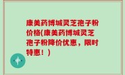 康美药博城灵芝孢子粉价格(康美药博城灵芝孢子粉降价优惠，限时特惠！)