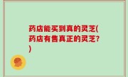 药店能买到真的灵芝(药店有售真正的灵芝？)