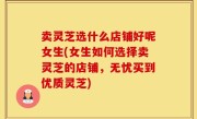 卖灵芝选什么店铺好呢女生(女生如何选择卖灵芝的店铺，无忧买到优质灵芝)