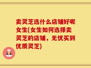 卖灵芝选什么店铺好呢女生(女生如何选择卖灵芝的店铺，无忧买到优质灵芝)