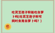 吃灵芝孢子粉能吃白萝卜吗(吃灵芝孢子粉可同时食用白萝卜吗？)