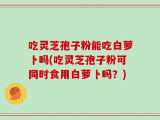 吃灵芝孢子粉能吃白萝卜吗(吃灵芝孢子粉可同时食用白萝卜吗？)