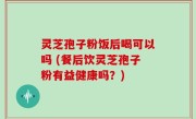 灵芝孢子粉饭后喝可以吗 (餐后饮灵芝孢子粉有益健康吗？)