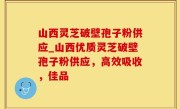 山西灵芝破壁孢子粉供应_山西优质灵芝破壁孢子粉供应，高效吸收，佳品