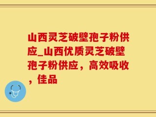 山西灵芝破壁孢子粉供应_山西优质灵芝破壁孢子粉供应，高效吸收，佳品