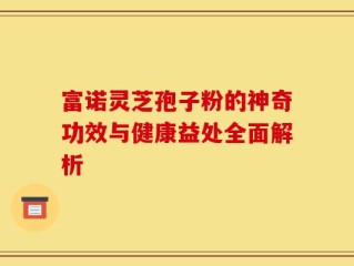 富诺灵芝孢子粉的神奇功效与健康益处全面解析