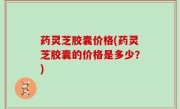 药灵芝胶囊价格(药灵芝胶囊的价格是多少？)
